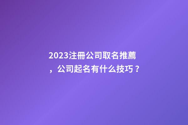 2023注冊公司取名推薦，公司起名有什么技巧？